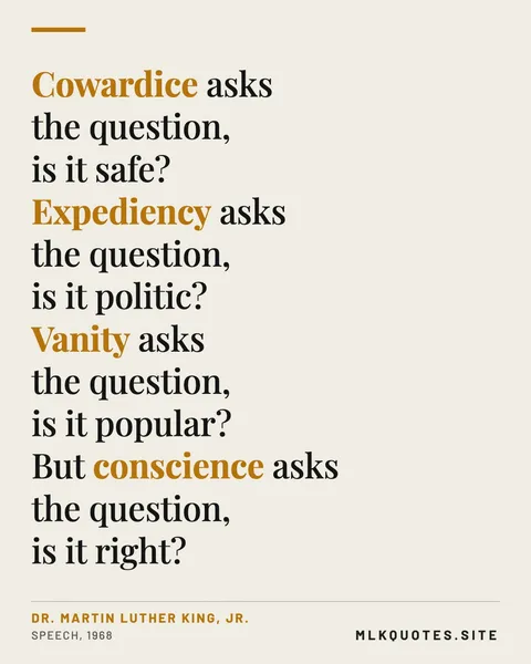 Quote image: “Cowardice asks the question, is it safe? Expediency asks the question, is it politic? Vanity asks the question, is it popular? But conscience asks the question, is it right?” Martin Luther King Jr., Speech, 1968.