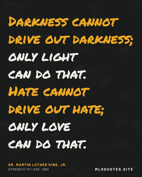 Quote image: “Darkness cannot drive out darkness; only light can do that. Hate cannot drive out hate; only love can do that.” Martin Luther King Jr., Strength to Love, 1963.