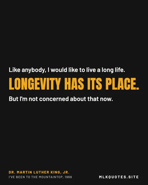 Quote image: “Like anybody, I would like to live a long life. Longevity has its place. But I'm not concerned about that now.” Martin Luther King Jr., I've Been to the Mountaintop, 1968.